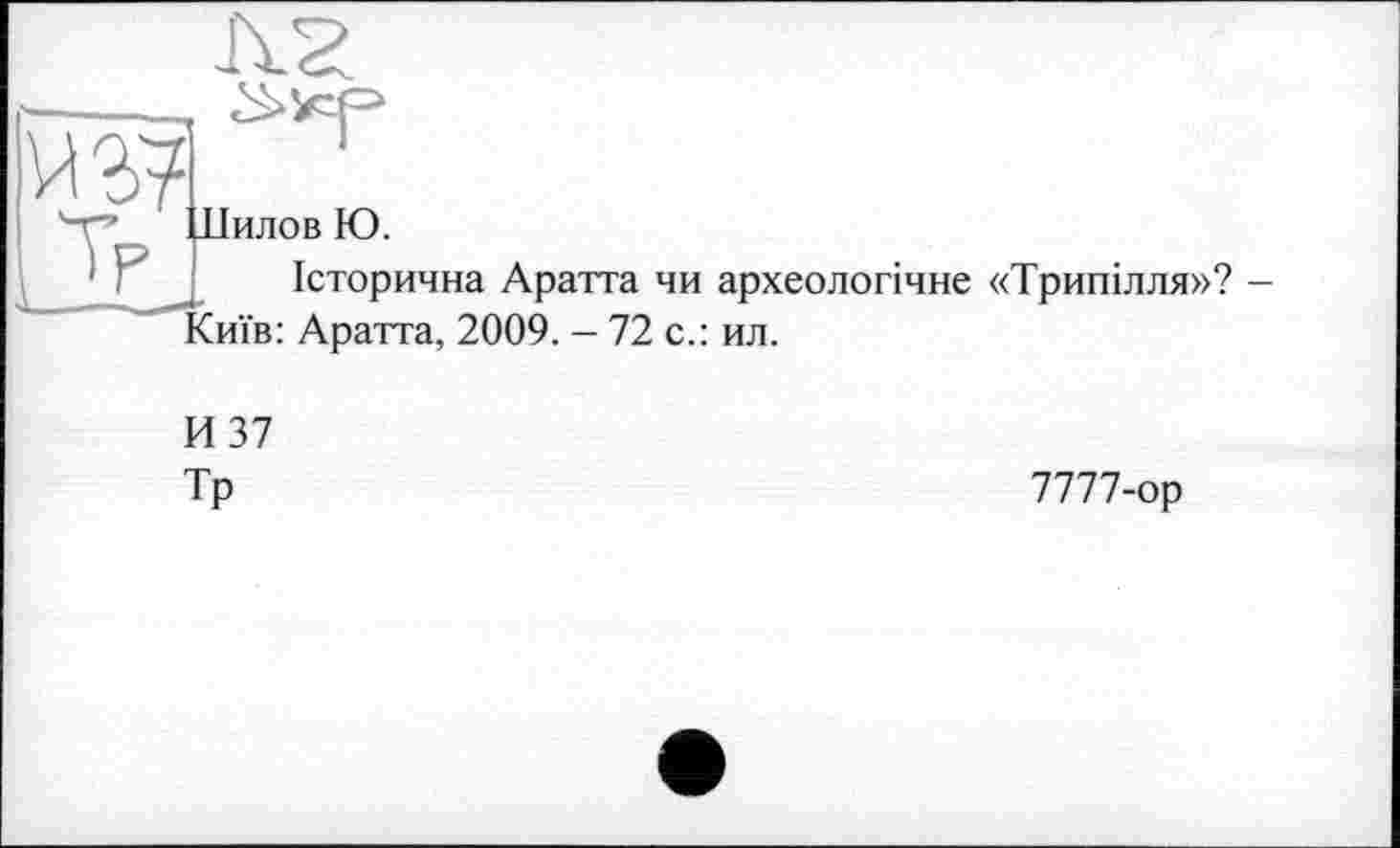 ﻿w
Шилов Ю.
Історична Аратта чи археологічне «Трипілля»? -Сиїв: Аратта, 2009. - 72 с.: ил.
И 37
Тр
7777-ор